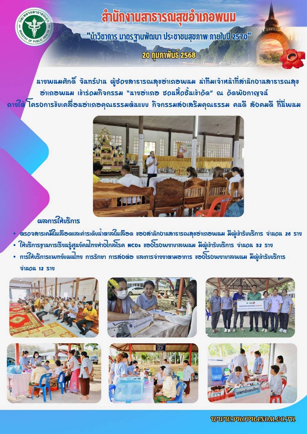 วันที่ 20 กุมภาพันธ์ 2568 นายพนมศักดิ์ จันทร์ปาน ผู้ช่วยสาธารณสุขอำเภอพนม นำทีมเจ้าหน้าที่สำนักงานสาธารณสุขอำเภอพนม เข้าร่วมกิจกรรม “นายอำเภอ ชวนหิ้วชั้นเข้าวัด” 
ณ วัดพังกาญจน์ ภายใต้ โครงการขับเคลื่อนอำเภอคุณธรรมต้นแบบ กิจกรรมส่งเสริมคุณธรรม คนดี สังคมดี ที่นี่พนม ซึ่งมีการให้บริการตรวจสารเคมีในเลือดและค่าระดับน้ำตาลในเลือด ของสำนักงานสาธารณสุขอำเภอพนม มีผู้เข้ารับบริการ จำนวน 26 ราย การให้บริการแพทย์แผนไทย การรักษา การส่งต่อ และการจ่ายยาตามอาการ ของโรงพยาบาลพนม มีผู้เข้ารับบริการ 
จำนวน 12 ราย พร้อมทั้งร่วมกิจกรรมมอบป้ายศูนย์คนไทย ห่างไกล NCDs เขตพื้นที่โรงพยาบาลพนม ซึ่งมีผู้เข้ารับบริการ จำนวน 32 คน